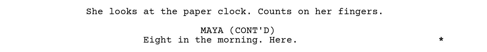 She looks at the paper clock. Counts on her fingers. MAYA (CONT'D): Eight in the morning. Here. An asterisk in the right margin marks the line as revised.
