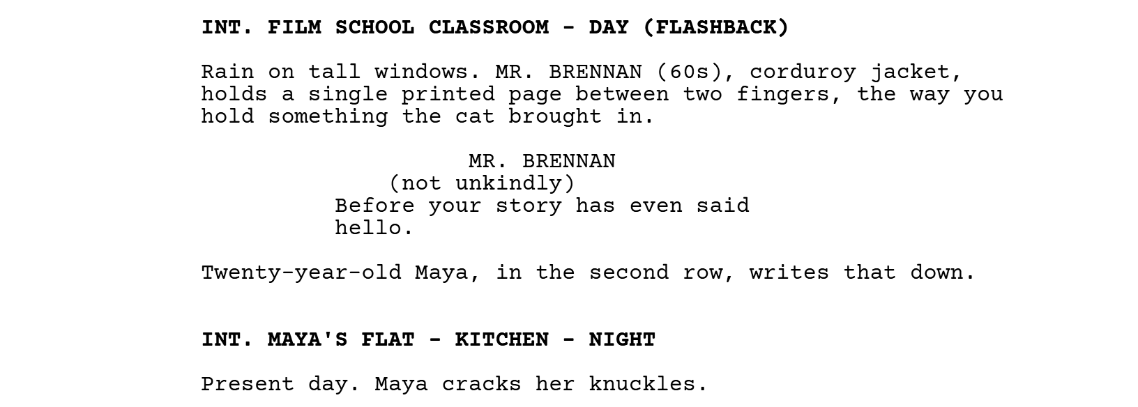 INT. FILM SCHOOL CLASSROOM - DAY (FLASHBACK). Mr. Brennan holds a printed page. MR. BRENNAN (not unkindly): Before your story has even said hello. Twenty-year-old Maya writes that down. INT. MAYA'S FLAT - KITCHEN - NIGHT. Present day.