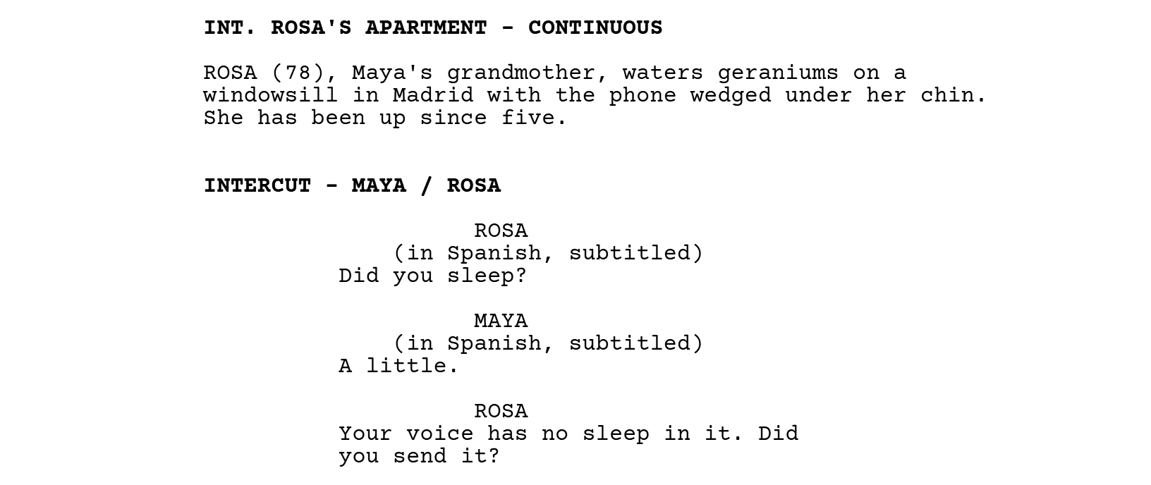 INT. ROSA'S APARTMENT - CONTINUOUS. Rosa waters geraniums with the phone under her chin. INTERCUT - MAYA / ROSA. ROSA (in Spanish, subtitled): Did you sleep? MAYA (in Spanish, subtitled): A little.