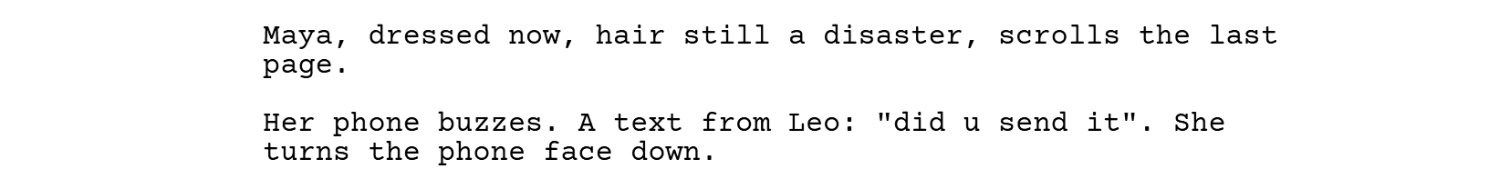 Maya, dressed now, hair still a disaster, scrolls the last page. Her phone buzzes. A text from Leo: "did u send it". She turns the phone face down.