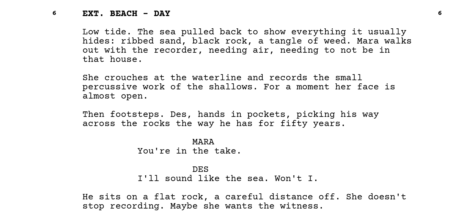 Scene 6, EXT. BEACH - DAY. Low tide. The sea pulled back to show everything it usually hides: ribbed sand, black rock, a tangle of weed. Mara walks out with the recorder, needing air, needing to not be in that house. She crouches at the waterline and records the small percussive work of the shallows. For a moment her face is almost open. Then footsteps. Des, hands in pockets, picking his way across the rocks the way he has for fifty years. MARA: You're in the take. DES: I'll sound like the sea. Won't I. He sits on a flat rock, a careful distance off. She doesn't stop recording. Maybe she wants the witness.