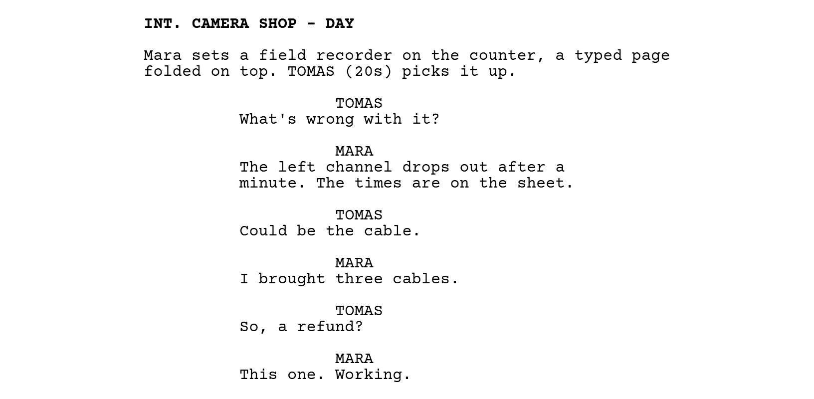 INT. CAMERA SHOP - DAY. Mara sets a field recorder on the counter, a typed page folded on top. TOMAS (20s) picks it up. TOMAS: What's wrong with it? MARA: The left channel drops out after a minute. The times are on the sheet. TOMAS: Could be the cable. MARA: I brought three cables. TOMAS: So, a refund? MARA: This one. Working.