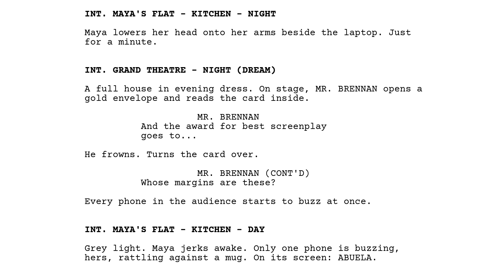 INT. MAYA'S FLAT - KITCHEN - NIGHT. Maya lowers her head onto her arms beside the laptop. Just for a minute. INT. GRAND THEATRE - NIGHT (DREAM). A full house in evening dress. On stage, MR. BRENNAN opens a gold envelope and reads the card inside. MR. BRENNAN: And the award for best screenplay goes to... He frowns. Turns the card over. MR. BRENNAN (CONT'D): Whose margins are these? Every phone in the audience starts to buzz at once. INT. MAYA'S FLAT - KITCHEN - DAY. Grey light. Maya jerks awake. Only one phone is buzzing, hers, rattling against a mug. On its screen: ABUELA.