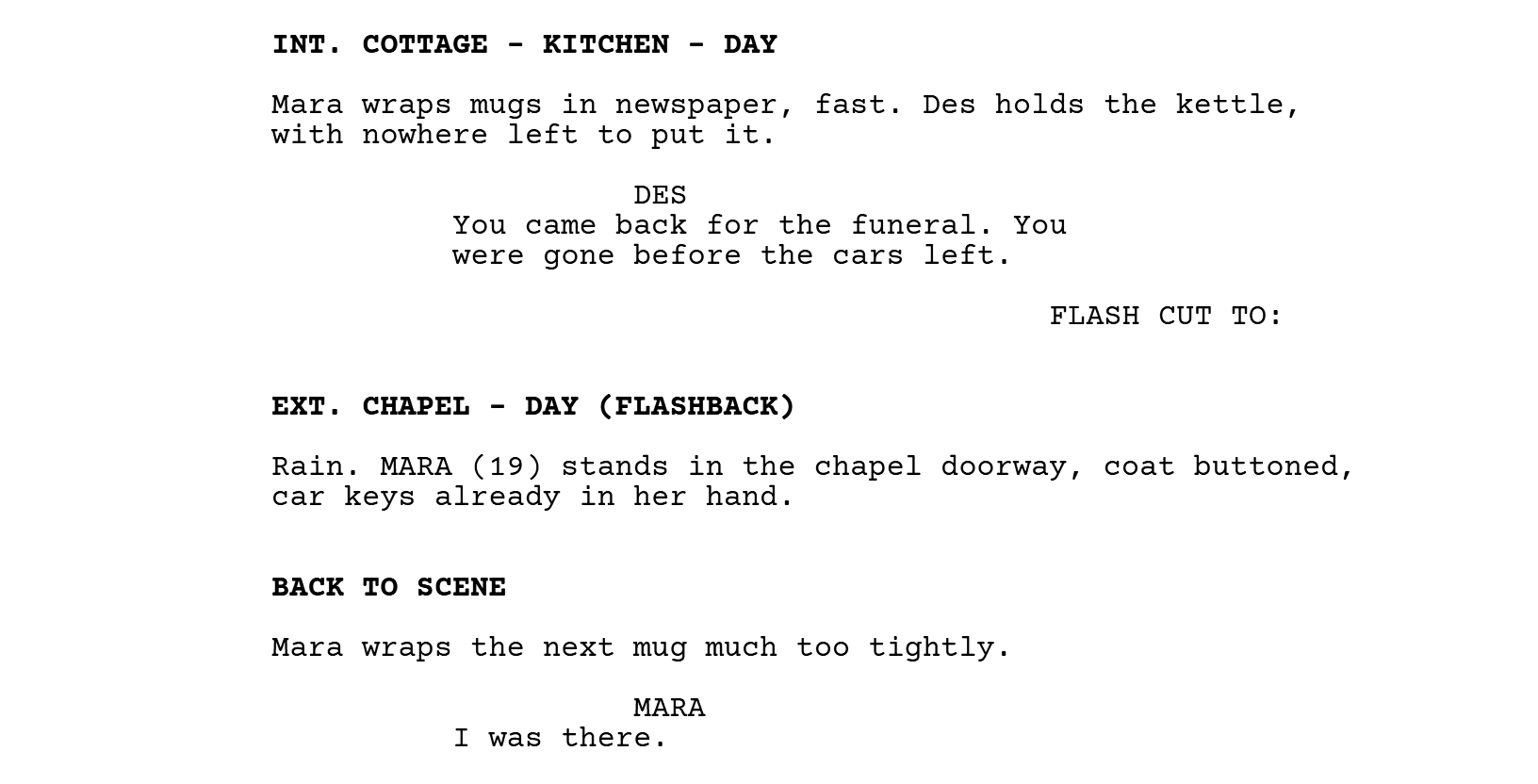 INT. COTTAGE - KITCHEN - DAY. Mara wraps mugs in newspaper, fast. Des holds the kettle, with nowhere left to put it. DES: You came back for the funeral. You were gone before the cars left. FLASH CUT TO: EXT. CHAPEL - DAY (FLASHBACK). Rain. MARA (19) stands in the chapel doorway, coat buttoned, car keys already in her hand. BACK TO SCENE. Mara wraps the next mug much too tightly. MARA: I was there.