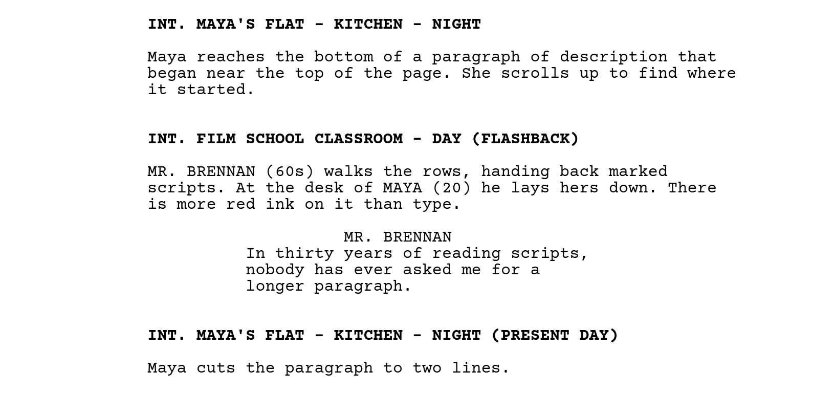 INT. MAYA'S FLAT - KITCHEN - NIGHT. Maya reaches the bottom of a paragraph of description that began near the top of the page. She scrolls up to find where it started. INT. FILM SCHOOL CLASSROOM - DAY (FLASHBACK). MR. BRENNAN (60s) walks the rows, handing back marked scripts. At the desk of MAYA (20) he lays hers down. There is more red ink on it than type. MR. BRENNAN: In thirty years of reading scripts, nobody has ever asked me for a longer paragraph. INT. MAYA'S FLAT - KITCHEN - NIGHT (PRESENT DAY). Maya cuts the paragraph to two lines.