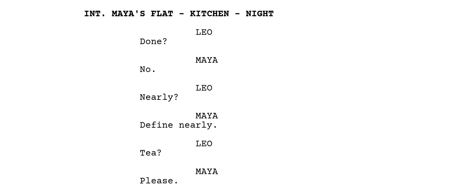 INT. MAYA'S FLAT - KITCHEN - NIGHT. LEO: Done? MAYA: No. LEO: Nearly? MAYA: Define nearly. LEO: Tea? MAYA: Please.