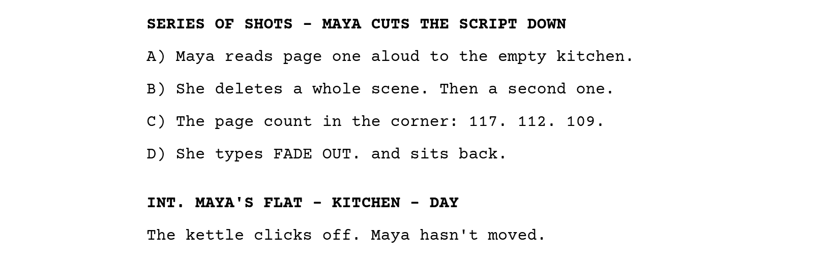 SERIES OF SHOTS - MAYA CUTS THE SCRIPT DOWN, then four lettered lines: A) Maya reads page one aloud; B) she deletes a whole scene; C) the page count drops; D) she types FADE OUT. Then a new scene heading, INT. MAYA'S FLAT - KITCHEN - DAY.