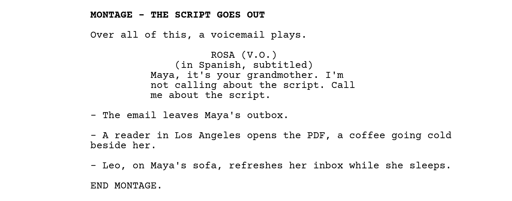 MONTAGE - THE SCRIPT GOES OUT. Over all of this, a voicemail plays. ROSA (V.O.), with the parenthetical (in Spanish, subtitled): Maya, it's your grandmother. I'm not calling about the script. Call me about the script. Then three lines with dashes and END MONTAGE.