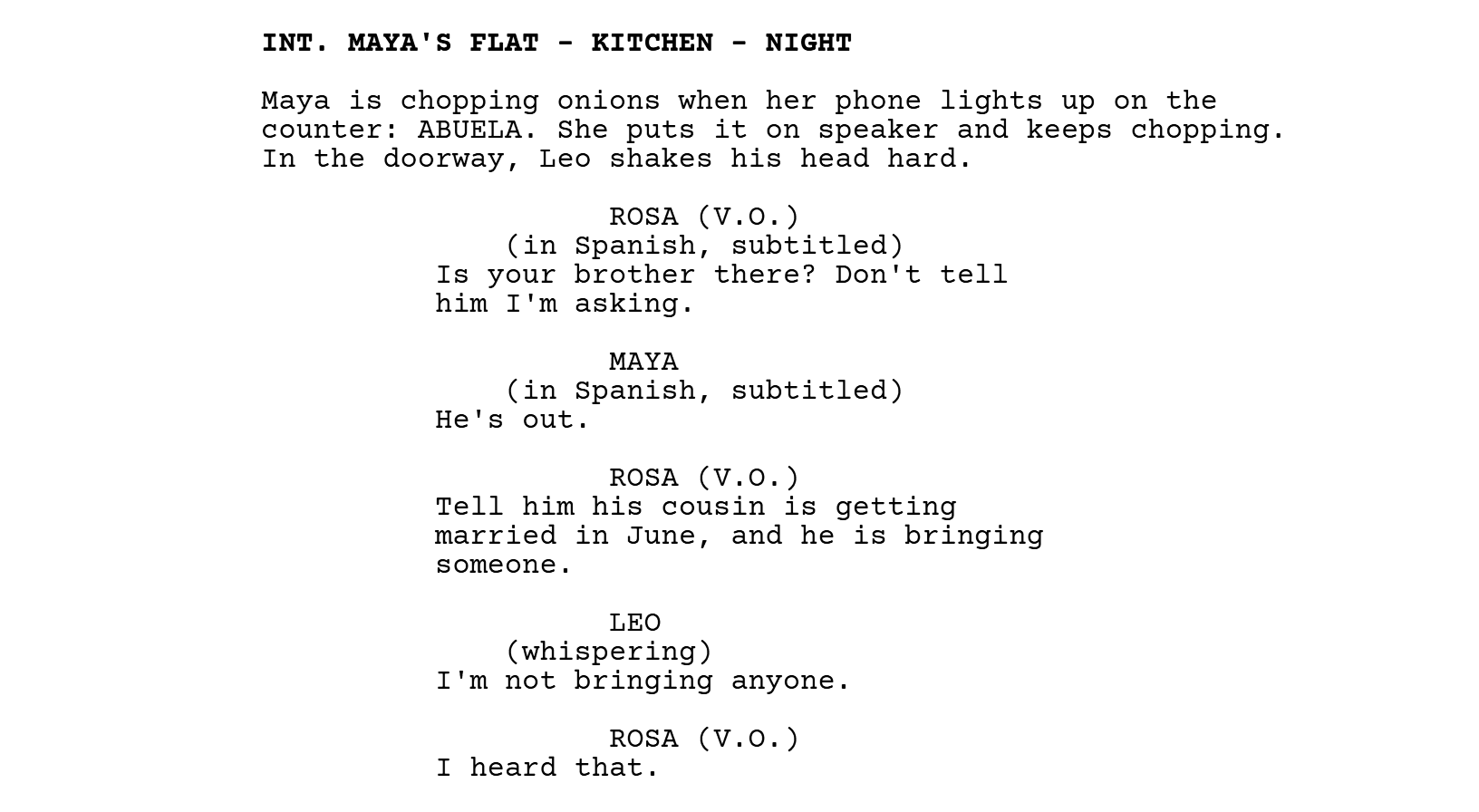 INT. MAYA'S FLAT - KITCHEN - NIGHT. Maya is chopping onions when her phone lights up on the counter: ABUELA. She puts it on speaker and keeps chopping. In the doorway, Leo shakes his head hard. ROSA (V.O.), with the parenthetical (in Spanish, subtitled): Is your brother there? Don't tell him I'm asking. MAYA (in Spanish, subtitled): He's out. ROSA (V.O.): Tell him his cousin is getting married in June, and he is bringing someone. LEO (whispering): I'm not bringing anyone. ROSA (V.O.): I heard that.