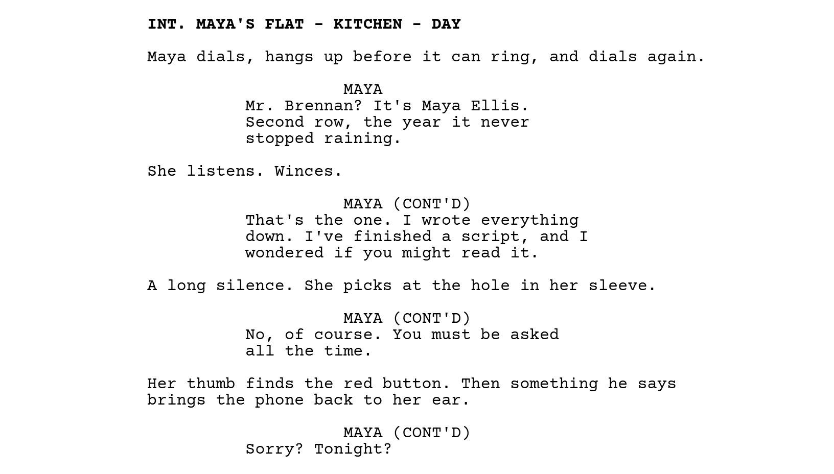INT. MAYA'S FLAT - KITCHEN - DAY. Maya dials, hangs up before it can ring, and dials again. MAYA: Mr. Brennan? It's Maya Ellis. Second row, the year it never stopped raining. She listens. Winces. MAYA (CONT'D): That's the one. I wrote everything down. I've finished a script, and I wondered if you might read it. A long silence. She picks at the hole in her sleeve. MAYA (CONT'D): No, of course. You must be asked all the time. Her thumb finds the red button. Then something he says brings the phone back to her ear. MAYA (CONT'D): Sorry? Tonight?