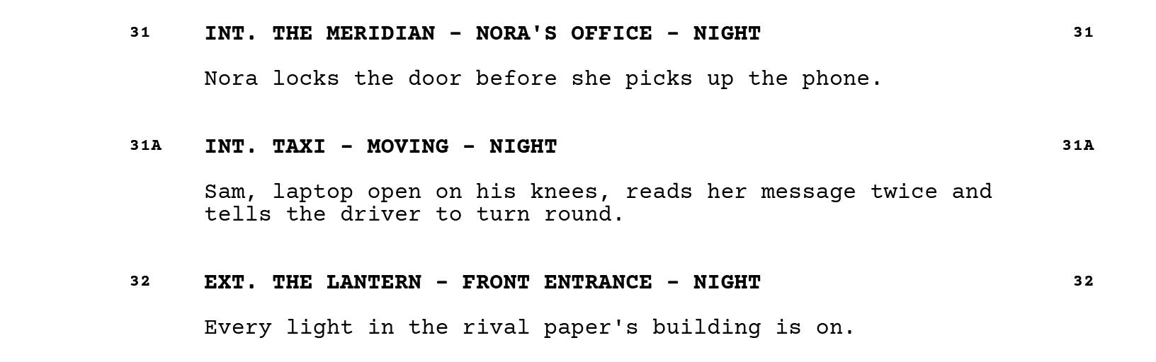 Scene 31, INT. THE MERIDIAN - NORA'S OFFICE - NIGHT: Nora locks the door before she picks up the phone. Scene 31A, INT. TAXI - MOVING - NIGHT: Sam, laptop open on his knees, reads her message twice and tells the driver to turn round. Scene 32, EXT. THE LANTERN - FRONT ENTRANCE - NIGHT: every light in the rival paper's building is on.