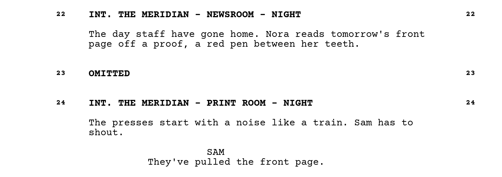 Scene 22, INT. THE MERIDIAN - NEWSROOM - NIGHT: the day staff have gone home, and Nora reads tomorrow's front page off a proof, a red pen between her teeth. Then scene 23, marked OMITTED. Then scene 24, INT. THE MERIDIAN - PRINT ROOM - NIGHT: the presses start with a noise like a train, Sam has to shout, and SAM says: They've pulled the front page.