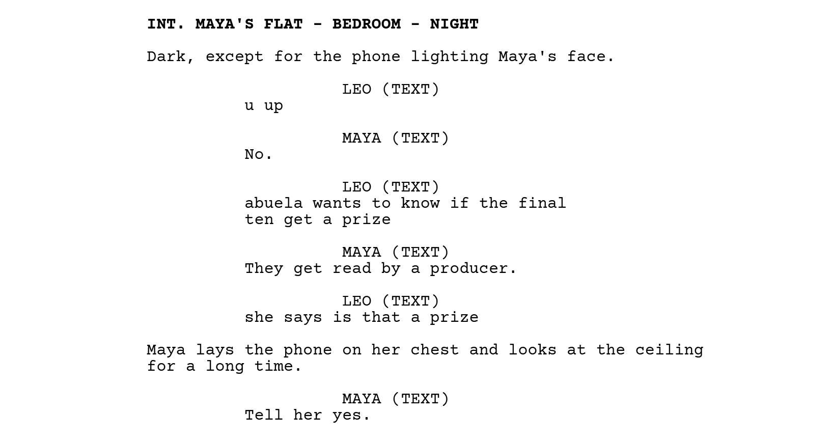 INT. MAYA'S FLAT - BEDROOM - NIGHT. Dark, except for the phone lighting Maya's face. LEO (TEXT): u up. MAYA (TEXT): No. LEO (TEXT): abuela wants to know if the final ten get a prize. MAYA (TEXT): They get read by a producer. LEO (TEXT): she says is that a prize. Maya lays the phone on her chest and looks at the ceiling for a long time. MAYA (TEXT): Tell her yes.