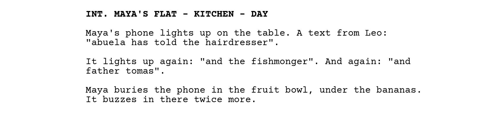 INT. MAYA'S FLAT - KITCHEN - DAY. Maya's phone lights up on the table. A text from Leo: "abuela has told the hairdresser". It lights up again: "and the fishmonger". And again: "and father tomas". Maya buries the phone in the fruit bowl, under the bananas. It buzzes in there twice more.