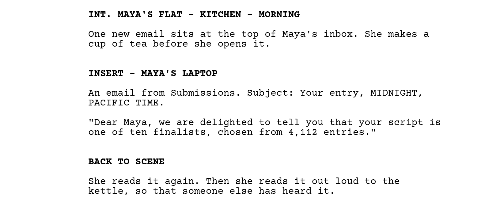 INT. MAYA'S FLAT - KITCHEN - MORNING. One new email sits at the top of Maya's inbox. She makes a cup of tea before she opens it. INSERT - MAYA'S LAPTOP. An email from Submissions. Subject: Your entry, MIDNIGHT, PACIFIC TIME. "Dear Maya, we are delighted to tell you that your script is one of ten finalists, chosen from 4,112 entries." BACK TO SCENE. She reads it again. Then she reads it out loud to the kettle, so that someone else has heard it.