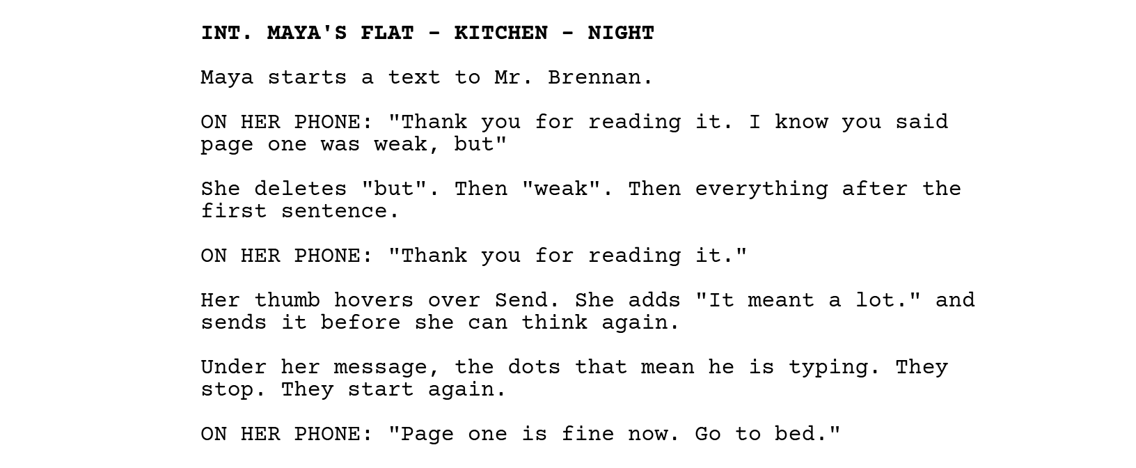 INT. MAYA'S FLAT - KITCHEN - NIGHT. Maya starts a text to Mr. Brennan. ON HER PHONE: "Thank you for reading it. I know you said page one was weak, but" She deletes "but". Then "weak". Then everything after the first sentence. ON HER PHONE: "Thank you for reading it." Her thumb hovers over Send. She adds "It meant a lot." and sends it before she can think again. Under her message, the dots that mean he is typing. They stop. They start again. ON HER PHONE: "Page one is fine now. Go to bed."