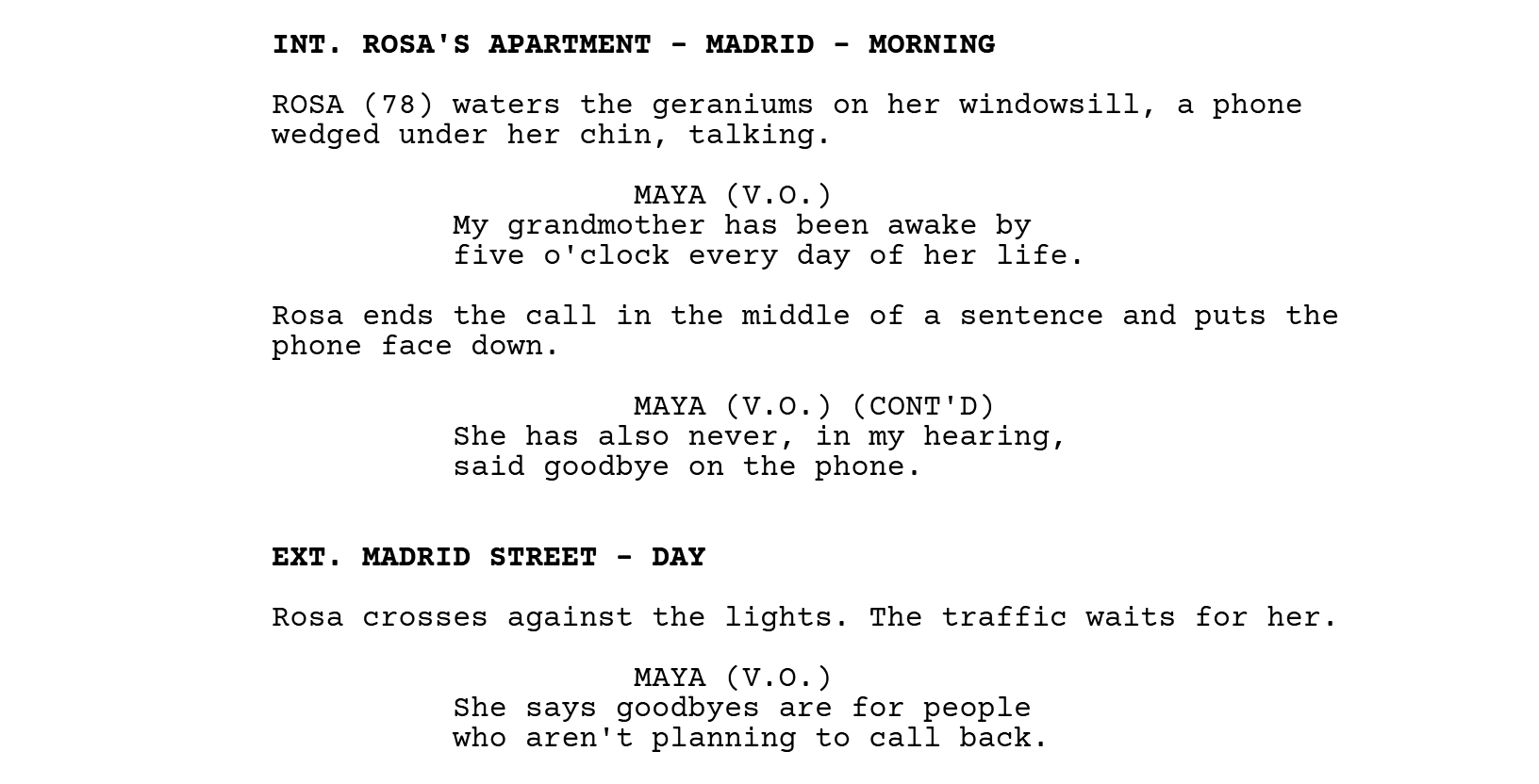 INT. ROSA'S APARTMENT - MADRID - MORNING. ROSA (78) waters the geraniums on her windowsill, a phone wedged under her chin, talking. MAYA (V.O.): My grandmother has been awake by five o'clock every day of her life. Rosa ends the call in the middle of a sentence and puts the phone face down. MAYA (V.O.) (CONT'D): She has also never, in my hearing, said goodbye on the phone. EXT. MADRID STREET - DAY. Rosa crosses against the lights. The traffic waits for her. MAYA (V.O.): She says goodbyes are for people who aren't planning to call back.