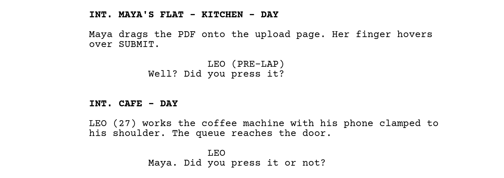 INT. MAYA'S FLAT - KITCHEN - DAY. Maya drags the PDF onto the upload page. Her finger hovers over SUBMIT. LEO (PRE-LAP): Well? Did you press it? INT. CAFE - DAY. LEO (27) works the coffee machine with his phone clamped to his shoulder. The queue reaches the door. LEO: Maya. Did you press it or not?