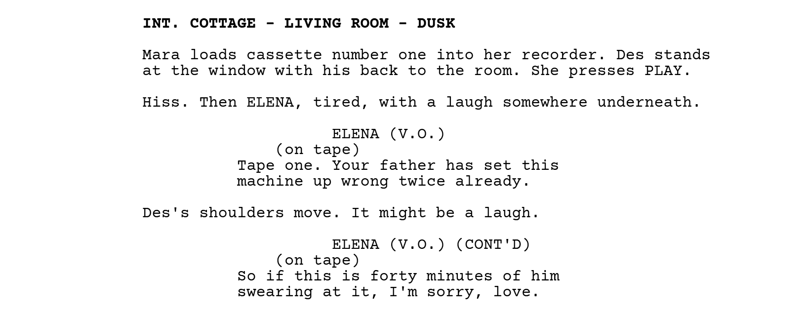 INT. COTTAGE - LIVING ROOM - DUSK. Mara loads cassette number one into her recorder. Des stands at the window with his back to the room. She presses PLAY. Hiss. Then ELENA, tired, with a laugh somewhere underneath. ELENA (V.O.), with the parenthetical (on tape): Tape one. Your father has set this machine up wrong twice already. Des's shoulders move. It might be a laugh. ELENA (V.O.) (CONT'D), with the parenthetical (on tape): So if this is forty minutes of him swearing at it, I'm sorry, love.