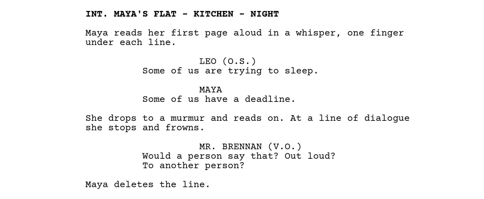 INT. MAYA'S FLAT - KITCHEN - NIGHT. Maya reads her first page aloud in a whisper, one finger under each line. LEO (O.S.): Some of us are trying to sleep. MAYA: Some of us have a deadline. She drops to a murmur and reads on. At a line of dialogue she stops and frowns. MR. BRENNAN (V.O.): Would a person say that? Out loud? To another person? Maya deletes the line.